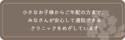 小さなお子様からご年配の方まで、みなさんが安心して通院できるクリニックをめざしています